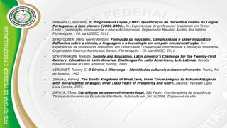 • SPAGNOLO, Fernando. O Programa da Capes / MEC: Qualificação de Docente e Ensino da Língua
Portuguesa. a fase pionera (2005-2006). In: Experiências de professores brasileiros em Timor-
Leste : cooperação internacional e educação timorense. Organizador Maurício Aurélio dos Santos.
Florianópolis : Ed. da UDESC, 2011
• STADTLOBER, Maria Goreti Amboni. Formação do educador, complexidade e saber linguístico
Reflexões sobre a ciência, a linguagem e a tecnologia em um país em reconstrução. In:
Experiências de professores brasileiros em Timor-Leste : cooperação internacional e educação timorense.
Organizador Maurício Aurélio dos Santos. Florianópolis : Ed. da UDESC, 2011
• STAVENHAGEN, Rodolfo. Society and Education. Latin America's Challenge for the Twenty-First
Century. Education in Latin America. Challenges for Latin Americans, U.S. Latinos. Revista
Haward Review of Latin America: Spring, 1999
• VERHELST, Thierry G. O Direito à Diferença – identidades culturais e desenvolvimento. Vozes, Rio
de Janeiro, 1992
• Zahorka, Herwig. The Sunda Kingdoms of West Java, From Tarumanagara to Pakuan Pajajaran
with Royal Center of Bogor, Over 1000 Years of Prosperity and Glory. Jakarta: Yayasan Cipta
Loka Caraka, 2007.
• ZAPATA, Tânia. Estratégias de desenvolvimento local. São Paulo: Coordenadoria de Assistência
Técnica do Governo do Estado de São Paulo. Publicado em 24/10/2006. Disponível no site:
 