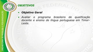OBJETIVOS
• Objetivo Geral
• Avaliar o programa brasileiro de qualificação
docente e ensino de língua portuguesa em Timor-
Leste.
 