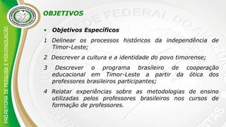 OBJETIVOS
• Objetivos Específicos
1 Delinear os processos históricos da independência de
Timor-Leste;
2 Descrever a cultura e a identidade do povo timorense;
3 Descrever o programa brasileiro de cooperação
educacional em Timor-Leste a partir da ótica dos
professores brasileiros participantes;
4 Relatar experiências sobre as metodologias de ensino
utilizadas pelos professores brasileiros nos cursos de
formação de professores.
 