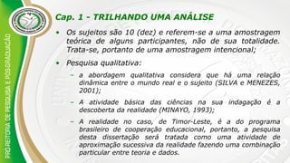 Cap. 1 - TRILHANDO UMA ANÁLISE
• Os sujeitos são 10 (dez) e referem-se a uma amostragem
teórica de alguns participantes, não de sua totalidade.
Trata-se, portanto de uma amostragem intencional;
• Pesquisa qualitativa:
– a abordagem qualitativa considera que há uma relação
dinâmica entre o mundo real e o sujeito (SILVA e MENEZES,
2001);
– A atividade básica das ciências na sua indagação é a
descoberta da realidade (MINAYO, 1993);
– A realidade no caso, de Timor-Leste, é a do programa
brasileiro de cooperação educacional, portanto, a pesquisa
desta dissertação será tratada como uma atividade de
aproximação sucessiva da realidade fazendo uma combinação
particular entre teoria e dados.
 