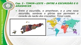 Cap. 2 - TIMOR-LESTE – ENTRE A ESCURIDÃO E O
AMANHECER
• Entre a escuridão, o amanhecer, e a uma nova
escuridão, sombras e glórias que permeiam o
coração da nação dos crocodilos: Timor-Leste.
 