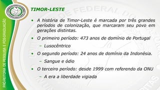 TIMOR-LESTE
• A história de Timor-Leste é marcada por três grandes
períodos de colonização, que marcaram seu povo em
gerações distintas.
• O primeiro período: 473 anos de domínio de Portugal
– Lusocêntrico
• O segundo período: 24 anos de domínio da Indonésia.
– Sangue e ódio
• O terceiro período: desde 1999 com referendo da ONU
– A era a liberdade vigiada
 