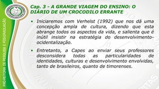 Cap. 3 - A GRANDE VIAGEM DO ENSINO: O
DIÁRIO DE UM CROCODILO ERRANTE
• Iniciaremos com Verhelst (1992) que nos dá uma
concepção ampla de cultura, dizendo que esta
abrange todos os aspectos da vida, e salienta que é
inútil insistir na estratégia do desenvolvimento-
ocidentalização.
• Entretanto, a Capes ao enviar seus professores
desconsidera todas as particularidades de
identidades, culturas e desenvolvimento envolvidas,
tanto de brasileiros, quanto de timorenses.
 