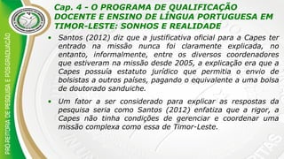 Cap. 4 - O PROGRAMA DE QUALIFICAÇÃO
DOCENTE E ENSINO DE LÍNGUA PORTUGUESA EM
TIMOR-LESTE: SONHOS E REALIDADE
• Santos (2012) diz que a justificativa oficial para a Capes ter
entrado na missão nunca foi claramente explicada, no
entanto, informalmente, entre os diversos coordenadores
que estiveram na missão desde 2005, a explicação era que a
Capes possuía estatuto jurídico que permitia o envio de
bolsistas a outros países, pagando o equivalente a uma bolsa
de doutorado sanduiche.
• Um fator a ser considerado para explicar as respostas da
pesquisa seria como Santos (2012) enfatiza que a rigor, a
Capes não tinha condições de gerenciar e coordenar uma
missão complexa como essa de Timor-Leste.
 