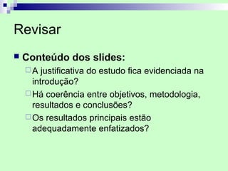 Revisar
   Conteúdo dos slides:
    A   justificativa do estudo fica evidenciada na
      introdução?
     Há coerência entre objetivos, metodologia,
      resultados e conclusões?
     Os resultados principais estão
      adequadamente enfatizados?
 