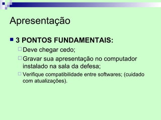 Apresentação
   3 PONTOS FUNDAMENTAIS:
     Deve  chegar cedo;
     Gravar sua apresentação no computador
      instalado na sala da defesa;
     Verifique
              compatibilidade entre softwares; (cuidado
      com atualizações).
 