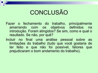 CONCLUSÃO
Fazer o fechamento do trabalho, principalmente
  amarrando com os objetivos definidos na
  introdução. Foram atingidos? Se sim, como e qual o
  resultado. Se não, por quê?
Incluir no final uma análise pessoal sobre as
  limitações do trabalho (tudo que você gostaria de
  ter feito e que não foi possível, fatores que
  prejudicaram o bom andamento do trabalho).
 