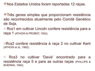 Nos Estados Unidos foram reportadas 12 raças.

Três genes simples que proporcionam resistência
são reconhecidos atualmente pelo Comitê Genético
de Soja.
o Rcs1 em cultivar Lincoln confere resistência para a
raça 1 (ATHOW & PROBST, 1952).

oRcs2 confere resistência à raça 2 no cultivar Kent
(ATHOW et al., 1962).


o Rcs3 no cultivar 'Davis' encontrado para a
resistência raça 5 e para as outras raças (PHILLIPS &
BOERMA, 1982).
 