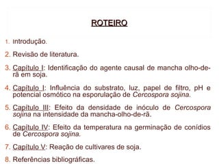 ROTEIRO

1. Introdução.

2. Revisão de literatura.
3. Capítulo I: Identificação do agente causal de mancha olho-de-
   rã em soja.
4. Capítulo I: Influência do substrato, luz, papel de filtro, pH e
   potencial osmótico na esporulação de Cercospora sojina.
5. Capítulo III: Efeito da densidade de inóculo de Cercospora
   sojina na intensidade da mancha-olho-de-rã.
6. Capítulo IV: Efeito da temperatura na germinação de conídios
   de Cercospora sojina.
7. Capítulo V: Reação de cultivares de soja.
8. Referências bibliográficas.
 