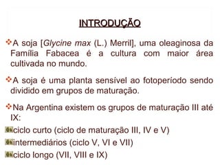 INTRODUÇÃO

A soja [Glycine max (L.) Merril], uma oleaginosa da
 Família Fabacea é a cultura com maior área
 cultivada no mundo.
A soja é uma planta sensível ao fotoperíodo sendo
 dividido em grupos de maturação.
Na Argentina existem os grupos de maturação III até
 IX:
  ciclo curto (ciclo de maturação III, IV e V)
  intermediários (ciclo V, VI e VII)
  ciclo longo (VII, VIII e IX)
 