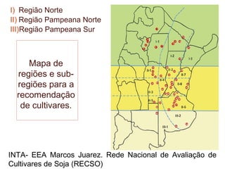 I) Região Norte
II) Região Pampeana Norte
III)Região Pampeana Sur



     Mapa de
  regiões e sub-
  regiões para a
  recomendação
   de cultivares.




INTA- EEA Marcos Juarez. Rede Nacional de Avaliação de
Cultivares de Soja (RECSO)
 