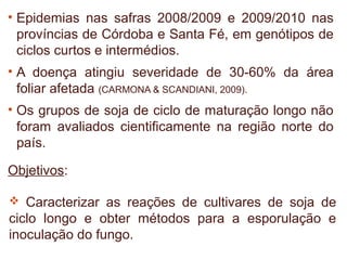 • Epidemias nas safras 2008/2009 e 2009/2010 nas
  províncias de Córdoba e Santa Fé, em genótipos de
  ciclos curtos e intermédios.
• A doença atingiu severidade de 30-60% da área
  foliar afetada (CARMONA & SCANDIANI, 2009).
• Os grupos de soja de ciclo de maturação longo não
  foram avaliados cientificamente na região norte do
  país.

Objetivos:

 Caracterizar as reações de cultivares de soja de
ciclo longo e obter métodos para a esporulação e
inoculação do fungo.
 
