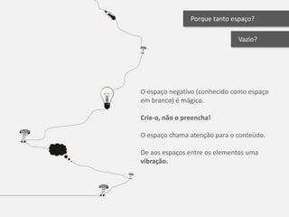Porque tanto espaço?

                              Vazio?




O espaço negativo (conhecido como espaço
em branco) é mágico.

Crie-o, não o preencha!

O espaço chama atenção para o conteúdo.

De aos espaços entre os elementos uma
vibração.
 