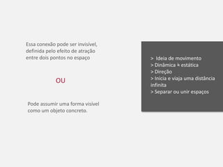 Essa conexão pode ser invisível,
definida pelo efeito de atração
entre dois pontos no espaço        > Ideia de movimento
                                   > Dinâmica = estática
                                   > Direção
             OU                    > Inicia e viaja uma distância
                                   infinita
                                   > Separar ou unir espaços

Pode assumir uma forma visível
como um objeto concreto.
 