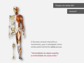 Porque um cartaz A4?

                                          Vertical?




O formato vertical intensifica o
movimento, pois é catalogado como
sendo potencialmente outra pessoa.

“Verticalidade do objeto espelha
a verticalidade do corpo ereto.”
 