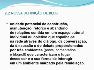 2.2 NOSSA DEFINIÇÃO DE BLOG unidade potencial de construção, manutenção, reforço e abandono  de relações contida em um espaço autoral individual ou coletivo que espalha-se  na rede através do diálogo, da conversação, da discussão e do debate proporcionados por três ambientes  (posts, comentários  e blogroll)  que caracterizam o lugar  desse ser e a sua forma de interagir  em um ambiente marcado pela remidiação. 
