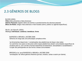 2.3 GÊNEROS DE BLOGS BLOOD (2000):  Filtro   ( links p/eventos e fatos diversos );  Diários Pessoais   ( registro diário de eventos e acontecimentos de natureza pessoal )  Bloco de Notas :   artigos mais extensos e mais focados (tema, público ou agenda específicos)   SILVA, Jan Alyne B. (2003):  Weblogs  individuais ;  coletivos ;  temáticos ;  livres BURGESS  in  BRUNS e JACOBS 2006:  Gêneros em  blogs  são uma articulação complexa entre: as ferramentas disponíveis + complicações das plataformas de  blogs  e das redes;  os caminhos nos quais os discursos sobre essas plataformas atraem comunidades específicas de usuários para si, num convite a formas específicas de letramento, textualidade e sociabilidade e a ação dos participantes em dar forma a essas comunidades.” BROOKS  at al.   a pud  BURGESS  in  BRUNS e JACOBS 2006:  ‘ remidiações’ de velhos gêneros literários (jornais, ensaios, cartas e assim por diante). 