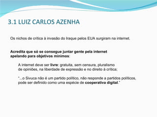 3.1 LUIZ CARLOS AZENHA Os nichos de crítica à invasão do Iraque pelos EUA surgiram na internet. Acredita que só se consegue juntar gente pela internet  apelando para objetivos mínimos : A internet deve ser  livre : gratuita, sem censura,  pluralismo  de opiniões, na liberdade de expressão e no direito à crítica; “ ...o Sivuca não é um partido político, não responde a partidos políticos,  pode ser definido como uma espécie de  cooperativa digital .” 