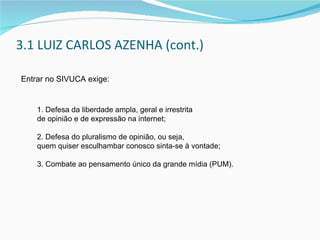 3.1 LUIZ CARLOS AZENHA (cont.) Entrar no SIVUCA exige: 1. Defesa da liberdade ampla, geral e irrestrita  de opinião e de expressão na internet; 2. Defesa do pluralismo de opinião, ou seja,  quem quiser esculhambar conosco sinta-se à vontade; 3. Combate ao pensamento único da grande mídia (PUM). 