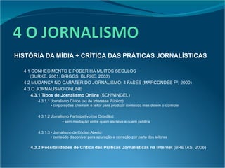 HISTÓRIA DA MÍDIA + CRÍTICA DAS PRÁTICAS JORNALÍSTICAS 4.1 CONHECIMENTO É PODER HÁ MUITOS SÉCULOS  (BURKE, 2001, BRIGGS; BURKE, 2003) 4.2 MUDANÇA NO CARÁTER DO JORNALISMO: 4 FASES (MARCONDES Fº, 2000) 4.3 O JORNALISMO ONLINE 4.3.1 Tipos de Jornalismo Online  (SCHWINGEL) 4.3.1.1 Jornalismo Cívico (ou de Interesse Público):    • corporações chamam o leitor para produzir conteúdo mas detem o controle 4.3.1.2 Jornalismo Participativo (ou Cidadão):   •  sem mediação entre quem escreve e quem publica 4.3.1.3 • Jornalismo de Código Aberto:   • conteúdo disponível para apuração e correção por parte dos leitores 4.3.2 Possibilidades de Crítica das Práticas Jornalísticas na Internet  (BRETAS, 2006) 
