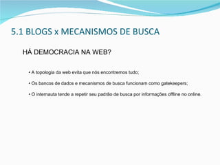 5.1  BLOGS x MECANISMOS DE BUSCA HÁ DEMOCRACIA NA WEB? •  A topologia da web evita que nós encontremos tudo; • Os bancos de dados e mecanismos de busca funcionam como gatekeepers; • O internauta tende a repetir seu padrão de busca por informações offline no online. 