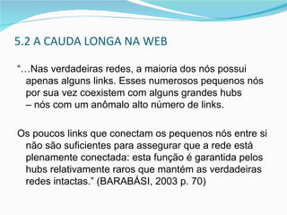 5.2  A CAUDA LONGA NA WEB “… Nas verdadeiras redes, a maioria dos nós possui apenas alguns links. Esses numerosos pequenos nós por sua vez coexistem com alguns grandes hubs  – nós com um anômalo alto número de links.  Os poucos links que conectam os pequenos nós entre si não são suficientes para assegurar que a rede está plenamente conectada: esta função é garantida pelos hubs relativamente raros que mantém as verdadeiras redes intactas.” (BARABÁSI, 2003 p. 70) 