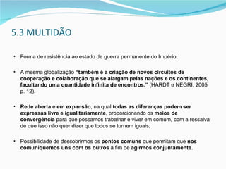 5.3 MULTIDÃO Forma de resistência ao estado de guerra permanente do Império; A mesma globalização  “também é a criação de novos circuitos de cooperação e colaboração que se alargam pelas nações e os continentes, facultando uma quantidade infinita de encontros.”  (HARDT e NEGRI, 2005 p. 12).  Rede aberta  e  em expansão , na qual  todas as diferenças podem ser expressas livre e igualitariamente , proporcionando os  meios de convergência  para que possamos trabalhar e viver em comum, com a ressalva de que isso não quer dizer que todos se tornem iguais; Possibilidade de descobrirmos os  pontos comuns  que permitam que  nos comuniquemos uns com os outros  a fim de  agirmos conjuntamente . 