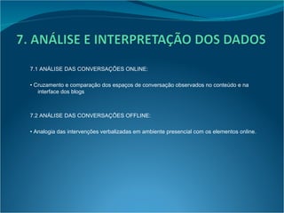 7.1 ANÁLISE DAS CONVERSAÇÕES ONLINE: •  Cruzamento e comparação dos espaços de conversação observados no conteúdo e na interface dos blogs 7.2 ANÁLISE DAS CONVERSAÇÕES OFFLINE: •  Analogia das intervenções verbalizadas em ambiente presencial com os elementos online. 