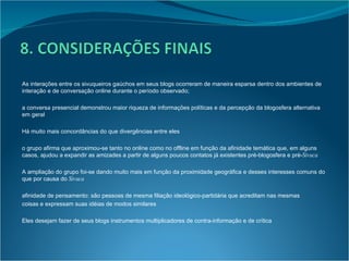 As interações entre os sivuqueiros gaúchos em seus blogs ocorreram de maneira esparsa dentro dos ambientes de interação e de conversação online durante o período observado; a conversa presencial demonstrou maior riqueza de informações políticas e da percepção da blogosfera alternativa em geral Há muito mais concordâncias do que divergências entre eles o grupo afirma que aproximou-se tanto no online como no offline em função da afinidade temática que, em alguns casos, ajudou a expandir as amizades a partir de alguns poucos contatos já existentes pré-blogosfera e pré- Sivuca A ampliação do grupo foi-se dando muito mais em função da proximidade geográfica e desses interesses comuns do que por causa do  Sivuca afinidade de pensamento: são pessoas de mesma filiação ideológico-partidária que acreditam nas mesmas coisas e expressam suas idéias de modos similares Eles desejam fazer de seus blogs instrumentos multiplicadores de contra-informação e de crítica 