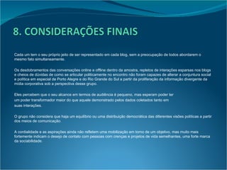 Cada um tem o seu próprio jeito de ser representado em cada blog, sem a preocupação de todos abordarem o mesmo fato simultaneamente. Os desdobramentos das conversações online e offline dentro da amostra, repletos de interações esparsas nos blogs e cheios de dúvidas de como se articular politicamente no encontro não foram capazes de alterar a conjuntura social e política em especial de Porto Alegre e do Rio Grande do Sul a partir da proliferação da informação divergente da mídia corporativa sob a perspectiva desse grupo. Eles percebem que o seu alcance em termos de audiência é pequeno, mas esperam poder ter um poder transformador maior do que aquele demonstrado pelos dados coletados tanto em suas interações. O grupo não considera que haja um equilíbrio ou uma distribuição democrática das diferentes visões políticas a partir dos meios de comunicação. A cordialidade e as aspirações ainda não refletem uma mobilização em torno de um objetivo, mas muito mais fortemente indicam o desejo de contato com pessoas com crenças e projetos de vida semelhantes, uma forte marca da sociabilidade. 