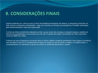 Azenha pretendia ver o Sivuca como um foco de resistência emergente. No entanto, os blogueiros ainda têm um forte vínculo a instituições verticalizadas – algo que contraria os conceitos de emergência e multidão, permeados pela descentralização e pela auto-organização. A crítica da mídia normalmente realizada por todo o grupo ainda não conseguiu  conquistar espaços, espalhar-se através das possibilidades comunicativas que não são ocupadas pela lógica mercantilista da mídia corporativa, conforme (BRETAS, 2006). A forma com que os blogueiros conversam entre si online e offline é bastante semelhante e não sugere a ocorrência nem de atritos e nem de um estreitamento de laços em função do que foi escrito ou falado. Ao mesmo tempo, o comportamento e os interesses do grupo em ambos os ambientes permanece o mesmo. 