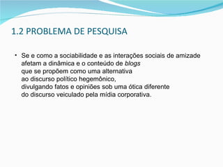1.2 PROBLEMA DE PESQUISA Se e como a sociabilidade e as interações sociais de amizade  afetam a dinâmica e o conteúdo de  blogs   que se propõem como uma alternativa  ao discurso político hegemônico,  divulgando fatos e opiniões sob uma ótica diferente  do discurso veiculado pela mídia corporativa. 