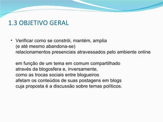 1.3 OBJETIVO GERAL Verificar como se constrói, mantém, amplia  (e até mesmo abandona-se)  relacionamentos presenciais atravessados pelo ambiente online  em função de um tema em comum compartilhado  através da blogosfera e, inversamente,  como as trocas sociais entre blogueiros  afetam os conteúdos de suas postagens em blogs  cuja proposta é a discussão sobre temas políticos.  