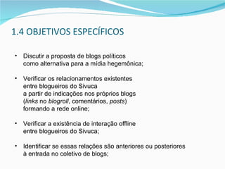 1.4 OBJETIVOS ESPECÍFICOS Discutir a proposta de blogs políticos  como alternativa para a mídia hegemônica; Verificar os relacionamentos existentes  entre blogueiros do Sivuca  a partir de indicações nos próprios blogs  ( links  no  blogroll , comentários,  posts )  formando a rede online; Verificar a existência de interação offline  entre blogueiros do Sivuca;  Identificar se essas relações são anteriores ou posteriores  à entrada no coletivo de blogs; 