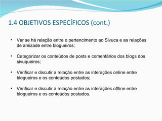 1.4 OBJETIVOS ESPECÍFICOS (cont.) Ver se há relação entre o pertencimento ao Sivuca e as relações de amizade entre blogueiros; Categorizar os conteúdos de posts e comentários dos blogs dos sivuqueiros; Verificar e discutir a relação entre as interações online entre blogueiros e os conteúdos postados; Verificar e discutir a relação entre as interações offline entre blogueiros e os conteúdos postados. 