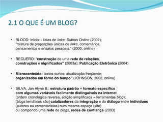 BLOOD: início: - listas de  links ;  Diários Online  (2002);  “mistura de proporções únicas de  links , comentários,  pensamentos e ensaios pessoais .”  (2000,  online ) RECUERO: “ construção  de uma  rede de relações ,  construções  e  significados”  (2003a);  Publicação Eletrônica  (2004) Microconteúdo:  textos curtos; atualização freqüente;  organizados em torno do tempo”  (JOHNSON, 2002, online) SILVA, Jan Alyne B.:  estrutura padrão  +  formato específico  com algumas variáveis   facilmente distinguíveis   na internet   (ordem cronológica reversa, edição simplificada  –  ferramentas  blog );  [ blogs  temáticos são]  catalizadores  da  integração  e do  diálogo  entre  indivíduos   (autores ou comentaristas) num mesmo espaço (site)  ou compondo uma  rede  de  blogs ,  redes de confiança  (2003) 2.1 O QUE É UM BLOG? 