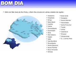  Além de São José do Rio Preto, o Bom Dia circula em várias cidades da região: 
 Andradina 
 Araçatuba 
 Birigui 
 Bady Bassit 
 Castilho 
 Cedral 
 Fernandópolis 
 Guararapes 
 Ibirá 
 Ilha Solteira 
 Itajobi 
 Jales 
 José Bonifácio 
 Mirandópolis 
 Monte Aprazível 
 Neves Paulista 
 Novo Horizonte 
 Olimpia 
Onda Verde 
 Penápolis 
 Pereira Barreto 
 Potirendaba 
 Santa Fé do Sul 
 Tanabi 
 Uchoa 
 Catanduva 
 Mirassol 
 Votuporanga 
 S. J. do Rio Preto 
 