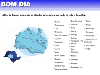 Além de Bauru, estas são as cidades adjacentes por onde circula o Bom Dia: 
 Dois Corregos 
 Duartina 
 Galia 
 Garça 
 Iacanga 
 Ibitinga 
 Igaraçu do Tietê 
 Itápolis 
 Itapuí 
 Lins 
 Macatuba 
 Marília 
 Ourinhos 
 Palmital 
 Paraguaçu Pta. 
 Piraju 
 Pirajuí 
 Piratininga 
 Pompéia 
 Promissão 
 Santa Cruz do 
Rio Pardo 
 São Manuel 
 Tupã 
 Bauru 
 Pederneiras 
 Jaú 
 Botucatu 
 Lençóis Paulista 
 Agudos 
 Areiópolis 
 Assis 
 Avaré 
 Bariri 
 Barra Bonita 
 Bastos 
 Cafelândia 
Candido Mota 
 Cerqueira Cesar 
 