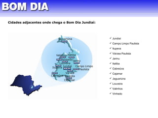 Cidades adjacentes onde chega o Bom Dia Jundiaí: 
 Jundiaí 
 Campo Limpo Paulista 
 Itupeva 
 Várzea Paulista 
 Jarinu 
 Itatiba 
 Cabreúva 
 Cajamar 
 Jaguariúna 
 Louveira 
 Valinhos 
 Vinhedo 
 