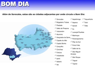 Além de Sorocaba, estas são as cidades adjacentes por onde circula o Bom Dia: 
 Sorocaba 
 Brigadeiro Tobias 
 Piedade 
 Salto de Pirapora 
 Votorantim 
 Alumínio 
 Araçoiaba da Serra 
 Capela do Alto 
 Capão Bonito 
 Cerquilho 
 Conchas 
 Fartura 
 Indaiatuba 
 Iperó 
 Itaberá 
 Itai 
 Itapetininga 
 Itapeva 
 Itararé 
 Itu 
 Laranjal Paulista 
 Mairinque 
 Paranapanema 
 Pilar do Sul 
 Porto Feliz 
 Salto de Itu 
 São Miguel 
Arcanjo 
 São Roque 
 Taguai 
 Tapirai 
 Taquarituba 
 Tatuí 
 Tiête 
 