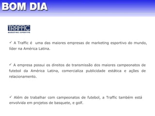  A Traffic é uma das maiores empresas de marketing esportivo do mundo, 
líder na América Latina. 
 A empresa possui os direitos de transmissão dos maiores campeonatos de 
futebol da América Latina, comercializa publicidade estática e ações de 
relacionamento. 
 Além de trabalhar com campeonatos de futebol, a Traffic também está 
envolvida em projetos de basquete, e golf. 
 