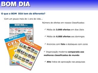 O que o BOM DIA tem de diferente? 
Com um pouco mais de 1 ano de vida... 
Número de ofertas em nossos Classificados: 
 Média de 3.000 ofertas em dias úteis 
 Média de 6.000 ofertas aos domingos 
 Anúncios com foto e destaques com cores 
 Organização moderna comparada aos 
melhores classificados do mundo 
 Alto índice de aprovação nas pesquisas 
 