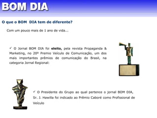 O que o BOM DIA tem de diferente? 
Com um pouco mais de 1 ano de vida... 
 O Jornal BOM DIA foi eleito, pela revista Propaganda & 
Marketing, no 20º Premio Veículo de Comunicação, um dos 
mais importantes prêmios de comunicação do Brasil, na 
categoria Jornal Regional: 
 O Presidente do Grupo ao qual pertence o jornal BOM DIA, 
Sr. J. Hawilla foi indicado ao Prêmio Caboré como Profissional de 
Veículo 
 