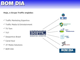 Hoje, o Grupo Traffic engloba: 
 Traffic Marketing Esportivo 
 Traffic Media & Entreteinment 
 TV Tem 
 TV7 
 Desportivo Brasil 
 Canal Azul 
 3T Media Solutions 
 BOM DIA 
 