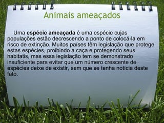 Animais ameaçados      Uma  espécie ameaçada  é uma espécie cujas populações estão decrescendo a ponto de colocá-la em risco de extinção. Muitos países têm legislação que protege estas espécies, proibindo a caça e protegendo seus habitatis, mas essa legislação tem se demonstrado insuficiente para evitar que um número crescente de espécies deixe de existir, sem que se tenha notícia deste fato. 