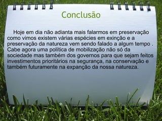 Conclusão      Hoje em dia não adianta mais falarmos em preservação como vimos existem várias espécies em exinção e a preservação da natureza vem sendo falado a algum tempo . Cabe agora uma política de mobilização não só da sociedade mas também dos governos para que sejam feitos investimentos prioritários na segurança, na conservação e também futuramente na expanção da nossa natureza. 