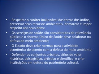 - Respeitar o caráter inalienável das terras dos índios, preservar seus recursos ambientais, demarcar e impor respeito aos seus bens; - Os serviços de saúde são considerados de relevância pública e o sistema Único de Saúde deve colaborar na defesa do meio ambiente; - O Estado deve criar normas para a atividade econômica de acordo com a defesa do meio ambiente; - Defender os conjuntos urbanos, sítios de valor histórico, paisagístico, artístico e científico, e criar instituições em defesa do patrimônio cultural. 