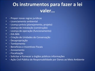 Os instrumentos para fazer a lei valer… - Propor novas regras jurídicas - Licenciamento ambiental - Licença prévia (planejamento, projeto) - Licença de instalação (construção) - Licença de operação (funcionamento) - EIA-IMA - Criação de Unidades de Conservação - Desapropriação - Tombamento - Benefícios e Incentivos Fiscais - Zoneamento - Fiscalização - Solicitar e Fornecer a órgãos públicos informações - Ação Civil Pública de Responsabilidade por Danos ao Meio Ambiente 