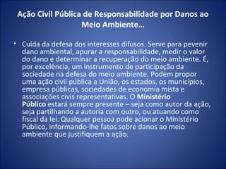 Ação Civil Pública de Responsabilidade por Danos ao Meio Ambiente… Cuida da defesa dos interesses difusos. Serve para pevenir dano ambiental, apurar a responsabilidade, medir o valor do dano e determinar a recuperação do meio ambiente. É, por excelência, um instrumento de participação da sociedade na defesa do meio ambiente. Podem propor uma ação civil pública a União, os estados, os municípios, empresa públicas, sociedades de economia mista e associações civis representativas. O  Ministério Público  estará sempre presente – seja como autor da ação, seja partilhando a autoria com outro, ou atuando como fiscal da lei. Qualquer pessoa pode acionar o Ministério Público, informando-lhe fatos sobre danos ao meio ambiente que justifiquem a ação. 
