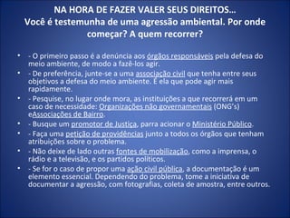 NA HORA DE FAZER VALER SEUS DIREITOS… Você é testemunha de uma agressão ambiental. Por onde começar? A quem recorrer? - O primeiro passo é a denúncia aos  órgãos responsáveis  pela defesa do meio ambiente, de modo a fazê-los agir. - De preferência, junte-se a uma  associação civil  que tenha entre seus objetivos a defesa do meio ambiente. É ela que pode agir mais rapidamente. - Pesquise, no lugar onde mora, as instituições a que recorrerá em um caso de necessidade:  Organizações não governamentais  (ONG’s) e Associações de Bairro . - Busque um  promotor de Justiça , parra acionar o  Ministério Público . - Faça uma  petição de providências  junto a todos os órgãos que tenham atribuições sobre o problema. - Não deixe de lado outras  fontes de mobilização , como a imprensa, o rádio e a televisão, e os partidos políticos. - Se for o caso de propor uma  ação civil pública , a documentação é um elemento essencial. Dependendo do problema, tome a iniciativa de documentar a agressão, com fotografias, coleta de amostra, entre outros. 